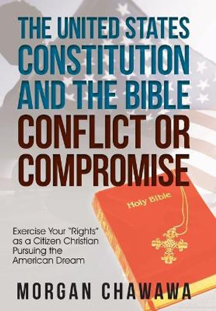 The United States Constitution and the Bible Conflict or Compromise: Exercise Your Rights as a Citizen Christian Pursuing the American Dream by Morgan Chawawa 9781973653813