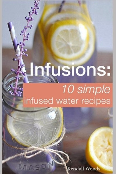 Infusions: 10 Simple Infused Water Recipes: To Make Your Water Taste Great and Live Healthier (Fruit Infused Water Recipes, Water Infusion Recipes) by Kendall Woods 9781520203508