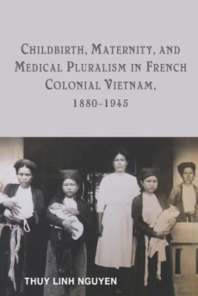 Childbirth, Maternity, and Medical Pluralism in French Colonial Vietnam, 1880-1945 by Thuy Linh Nguyen