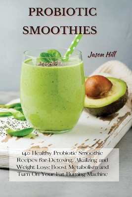 Probiotic Smoothies: 140 Healthy Probiotic Smoothie Recipes for Detoxing, Alkalizing and Weight Loss: Boost Metabolism and Turn On Your Fat Burning Machine by Jason Hill 9781802227277