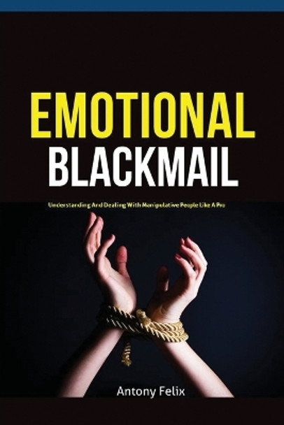 Emotional Blackmail: Understanding And Dealing With Manipulative People Like A Pro by Felix Antony 9781951737269