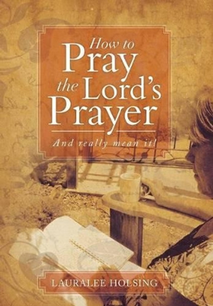 How to Pray the Lord's Prayer: And Really Mean It! by Lauralee Holsing 9781493111275