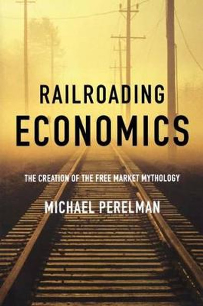 Railroading Economics: The Creation of the Free Market Mythology by Michael Perelman