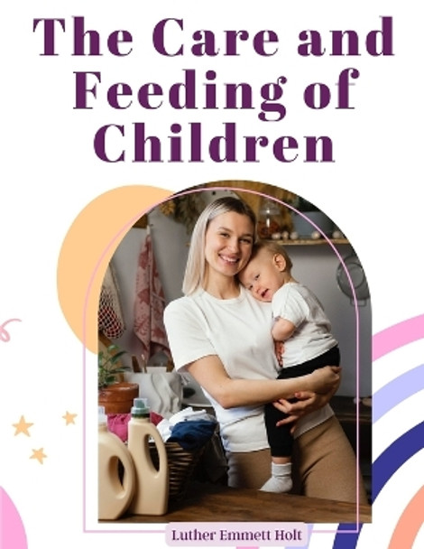 The Care and Feeding of Children: A Catechism for the Use of Mothers and Children's Nurses by Luther Emmett Holt 9781805475507