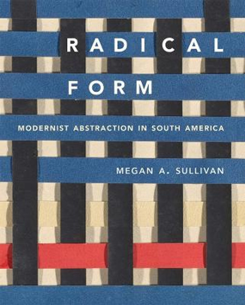 Radical Form: Modernist Abstraction in South America by Megan A. Sullivan