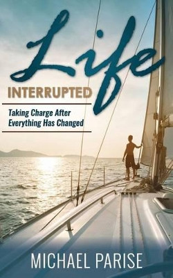 Life Interrupted: Taking Charge After Everything Has Changed by Michael Parise 9780998095608