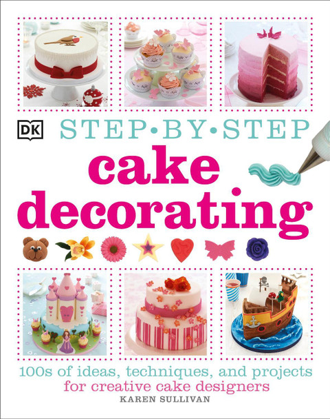Step-by-Step Cake Decorating: 100s of Ideas, Techniques, and Projects for Creative Cake Designers Karen Sullivan 9781409334811