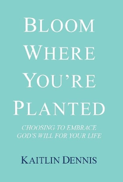 Bloom Where You'Re Planted: Choosing to Embrace God'S Will for Your Life by Kaitlin Dennis 9781973616115