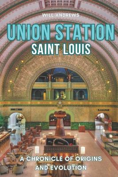 Union Station St. Louis: A Chronicle of Origins and Evolution by Will Andrews 9798857354049