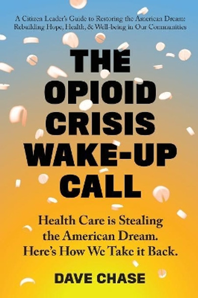 The Opioid Crisis Wake-Up Call: Health Care Is Stealing the American Dream. Here's How We Take It Back. by Dave Chase 9780999234334