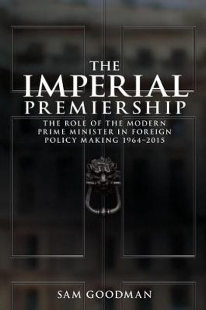 The Imperial Premiership: The Role of the Modern Prime Minister in Foreign Policy Making, 1964-2015 by Sam Goodman