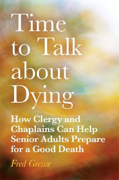 Time to Talk about Dying: How Clergy and Chaplains Can Help Senior Adults Prepare for a Good Death by Fred Grewe