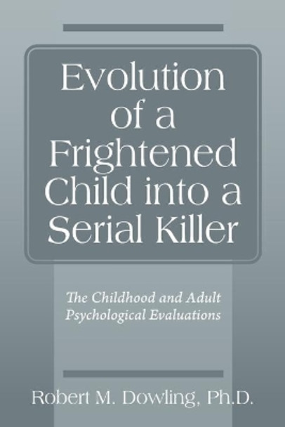 Evolution of a Frightened Child into a Serial Killer: The Childhood and Adult Psychological Evaluations by Robert M Dowling 9780578260242