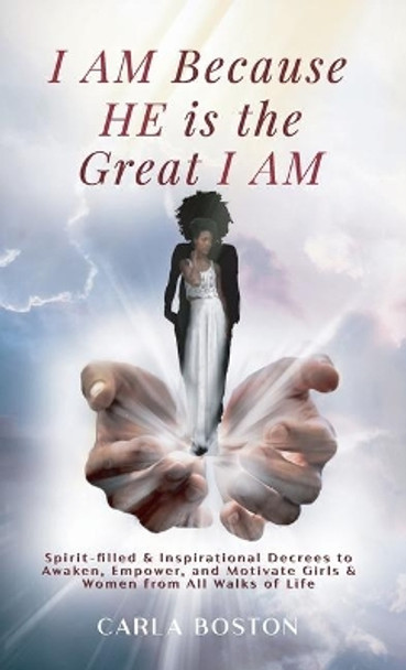 I AM Because HE is the Great I AM: Spirit-filled & Inspirational Decrees to Awaken, Empower, and Motivate Girls & Women from All Walks of Life by Carla Boston 9780578556826