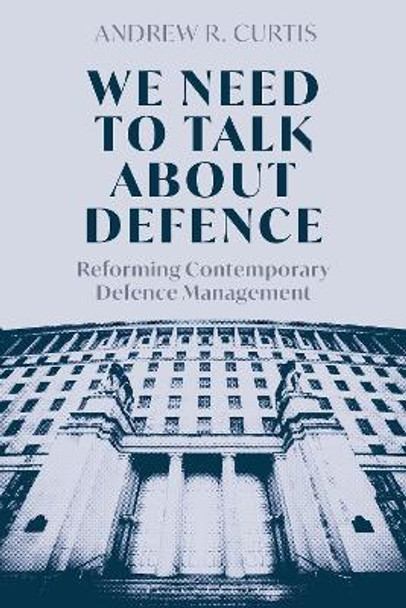 We Need to Talk About Defence: Reforming Contemporary Defence Management Dr Andrew Curtis 9781350452688