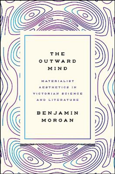 The Outward Mind: Materialist Aesthetics in Victorian Science and Literature by Benjamin Morgan
