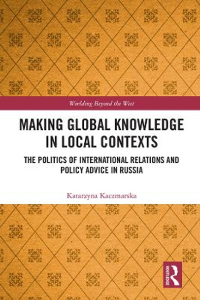 Making Global Knowledge in Local Contexts: The Politics of International Relations and Policy Advice in Russia by Katarzyna Kaczmarska