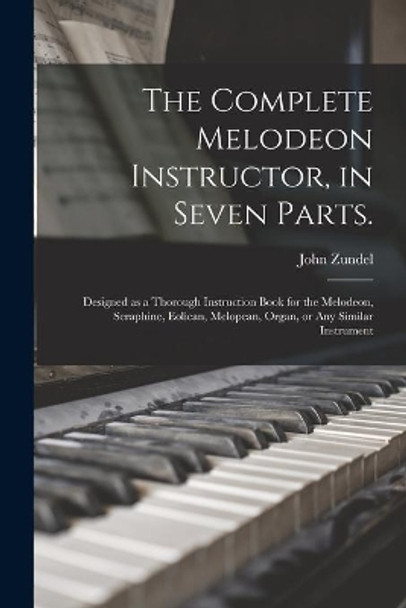 The Complete Melodeon Instructor, in Seven Parts.: Designed as a Thorough Instruction Book for the Melodeon, Seraphine, Eolican, Melopean, Organ, or Any Similar Instrument by John 1815-1882 Zundel 9781013729843