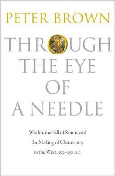 Through the Eye of a Needle: Wealth, the Fall of Rome, and the Making of Christianity in the West, 350-550 AD by Peter Brown