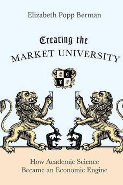 Creating the Market University: How Academic Science Became an Economic Engine by Elizabeth Popp Berman