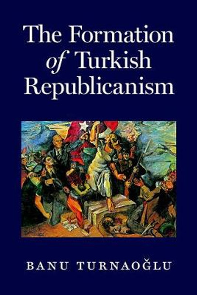 The Formation of Turkish Republicanism by Banu Turnaoglu