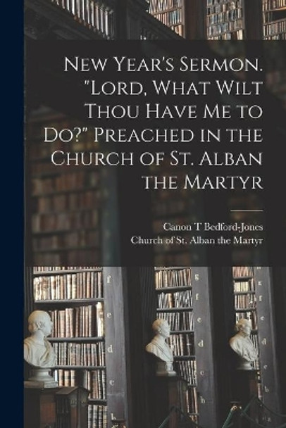 New Year's Sermon. Lord, What Wilt Thou Have Me to Do? Preached in the Church of St. Alban the Martyr by Canon T Bedford-Jones 9781013924514