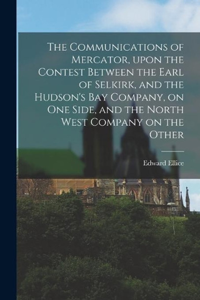 The Communications of Mercator, Upon the Contest Between the Earl of Selkirk, and the Hudson's Bay Company, on One Side, and the North West Company on the Other [microform] by Edward 1781-1863 Ellice 9781013778803