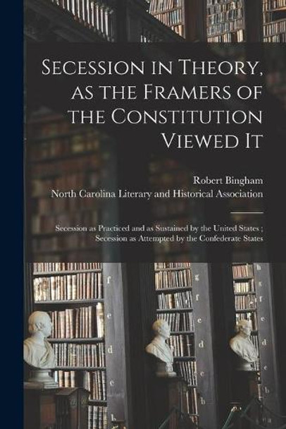 Secession in Theory, as the Framers of the Constitution Viewed It; Secession as Practiced and as Sustained by the United States; Secession as Attempted by the Confederate States by Robert 1838-1927 Bingham 9781014401915