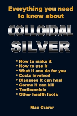 Everything You Need to Know About Colloidal Silver by Max Crarer 9780987661777