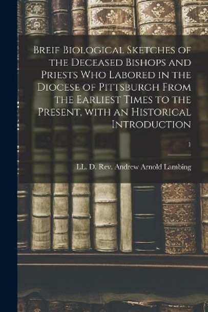 Breif Biological Sketches of the Deceased Bishops and Priests Who Labored in the Diocese of Pittsburgh From the Earliest Times to the Present, With an Historical Introduction; 1 by REV LL D Andrew Arnold Lambing 9781013893346