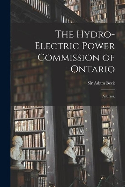 The Hydro-Electric Power Commission of Ontario: Address. by Sir Adam Beck 9781013736711