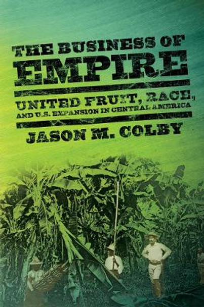 The Business of Empire: United Fruit, Race, and U.S. Expansion in Central America by Jason M. Colby