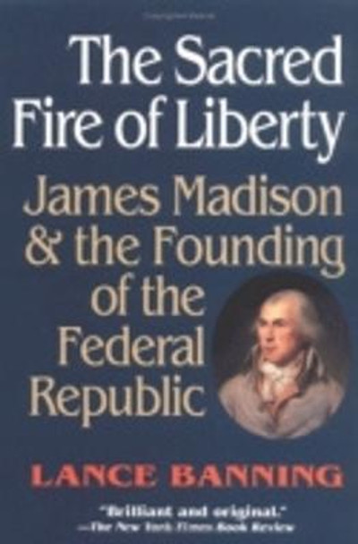 The Sacred Fire of Liberty: James Madison and the Founding of the Federal Republic by Lance Banning