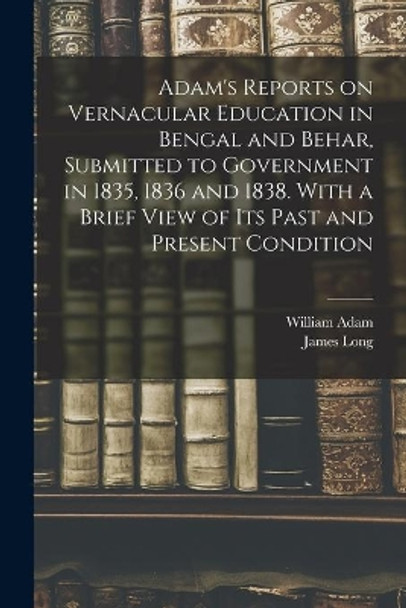 Adam's Reports on Vernacular Education in Bengal and Behar, Submitted to Government in 1835, 1836 and 1838. With a Brief View of Its Past and Present Condition by William Fl 1822 Adam 9781013796463