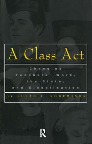 A Class Act: Changing Teachers Work, the State, and Globalisation by Susan Robertson