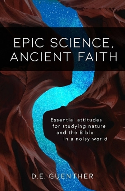 Epic Science, Ancient Faith: Essential attitudes for studying nature and the Bible in a noisy world by D E Guenther 9780578466170