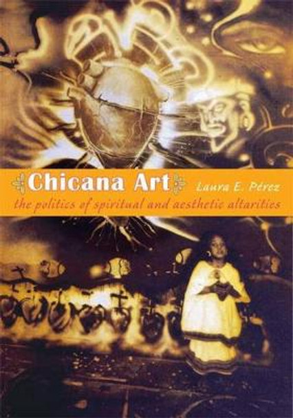 Chicana Art: The Politics of Spiritual and Aesthetic Altarities by Laura E. Perez