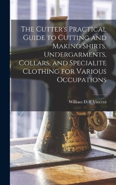 The Cutter's Practical Guide to Cutting and Making Shirts, Undergarments, Collars, and Specialite Clothing for Various Occupations by William D F Vincent 9781013331046