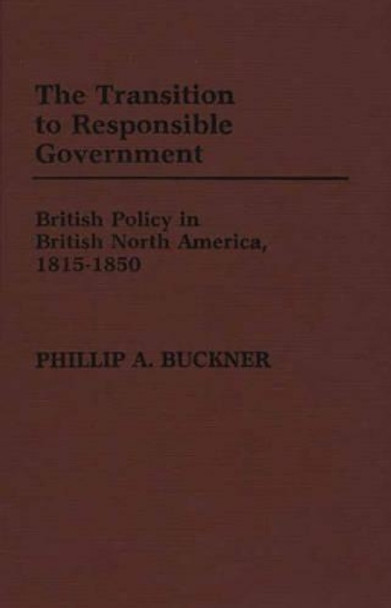 The Transition to Responsible Government: British Policy in British North America, 1815-1850 by Phillip A. Buckner 9780313246302