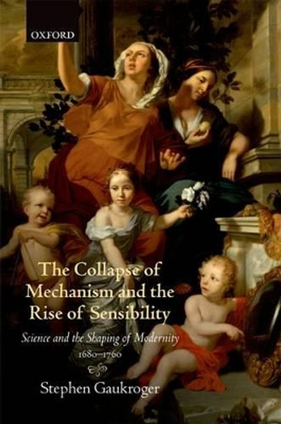 The Collapse of Mechanism and the Rise of Sensibility: Science and the Shaping of Modernity, 1680-1760 by Stephen Gaukroger 9780199664665