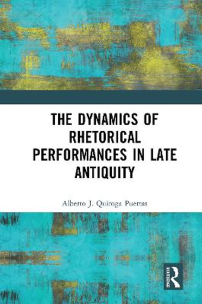 The Dynamics of Rhetorical Performances in Late Antiquity by Alberto J. Quiroga Puertas