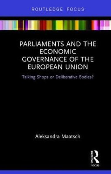 Parliaments and the Economic Governance of the European Union: Talking Shops or Deliberative Bodies? by Aleksandra Maatsch