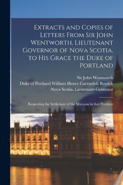 Extracts and Copies of Letters From Sir John Wentworth, Lieutenant Governor of Nova Scotia, to His Grace the Duke of Portland [microform]: Respecting the Settlement of the Maroons in That Province by Sir John Wentworth 9781014007865