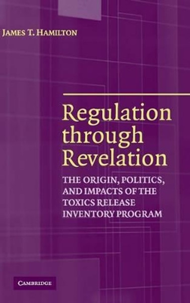 Regulation through Revelation: The Origin, Politics, and Impacts of the Toxics Release Inventory Program by James T. Hamilton 9780521855303