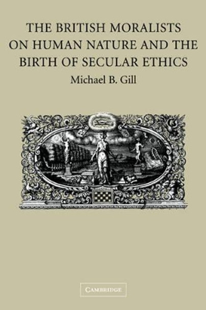 The British Moralists on Human Nature and the Birth of Secular Ethics by Michael B. Gill 9780521184403