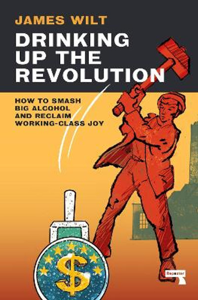 Drinking Up the Revolution: How to Smash Big Alcohol and Reclaim Working-Class Joy by James Wilt