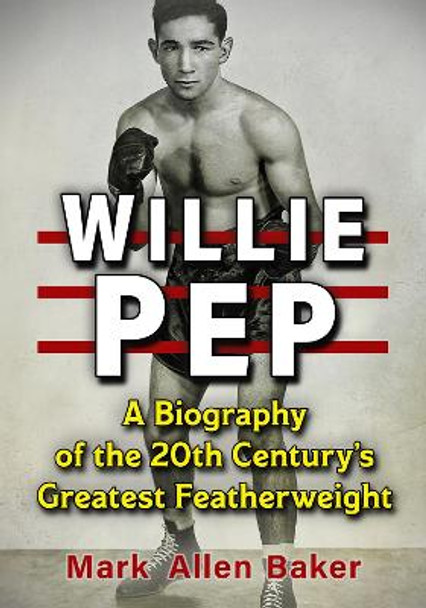 Willie Pep: A Biography of the 20th Century's Greatest Featherweight by Mark Allen Baker