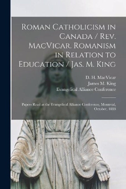 Roman Catholicism in Canada / Rev. MacVicar. Romanism in Relation to Education / Jas. M. King [microform]: Papers Read at the Evangelical Alliance Conference, Montreal, October, 1888 by D H (Donald Harvey) 1831 MacVicar 9781015263956