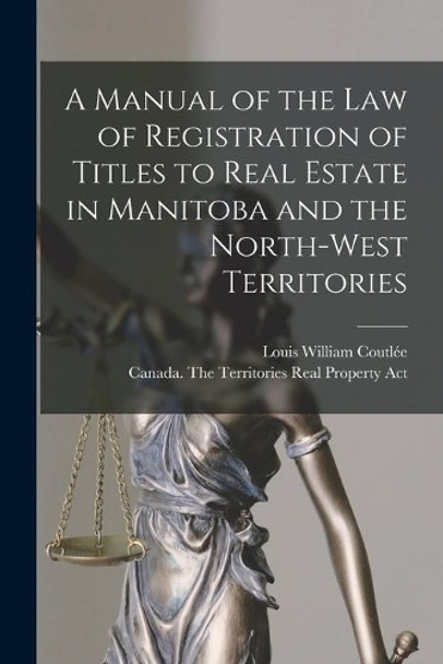 A Manual of the Law of Registration of Titles to Real Estate in Manitoba and the North-West Territories [microform] by Louis William B 1851 Coutlée 9781014626080