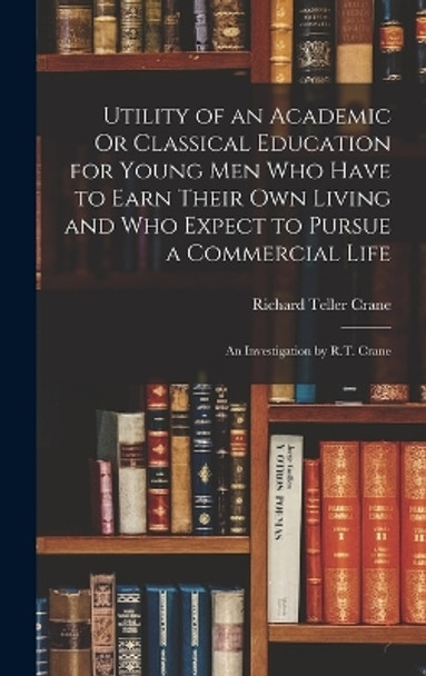 Utility of an Academic Or Classical Education for Young Men Who Have to Earn Their Own Living and Who Expect to Pursue a Commercial Life: An Investigation by R.T. Crane by Richard Teller Crane 9781016394413